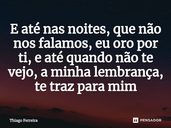 ⁠E até nas noites, que não nos falamos, eu oro por ti, e até quando não te vejo, a minha lembrança, te traz para mim... Frase de Thiago Ferreira.
