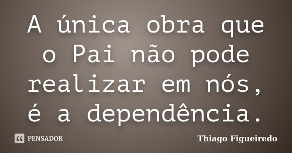 A única obra que o Pai não pode realizar em nós, é a dependência.... Frase de Thiago Figueiredo.