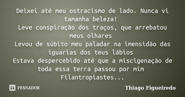 Deixei até meu ostracismo de lado. Nunca vi tamanha beleza! Leve conspiração dos traços, que arrebatou meus olhares Levou de súbito meu paladar na imensidão das... Frase de Thiago Figueiredo.