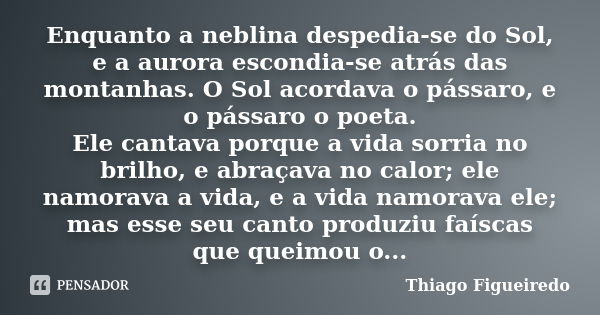 Enquanto a neblina despedia-se do Sol, e a aurora escondia-se atrás das montanhas. O Sol acordava o pássaro, e o pássaro o poeta. Ele cantava porque a vida sorr... Frase de Thiago Figueiredo.