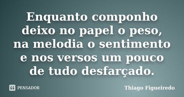 Enquanto componho deixo no papel o peso, na melodia o sentimento e nos versos um pouco de tudo desfarçado.... Frase de Thiago Figueiredo.