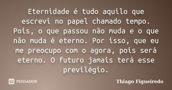 Eternidade é tudo aquilo que escrevi no papel chamado tempo. Pois, o que passou não muda e o que não muda é eterno. Por isso, que eu me preocupo com o agora, po... Frase de Thiago Figueiredo.