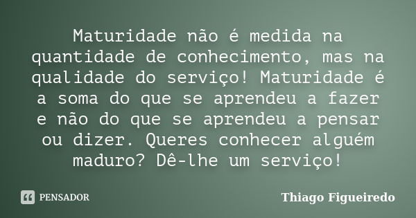 Maturidade não é medida na quantidade de conhecimento, mas na qualidade do serviço! Maturidade é a soma do que se aprendeu a fazer e não do que se aprendeu a pe... Frase de Thiago Figueiredo.