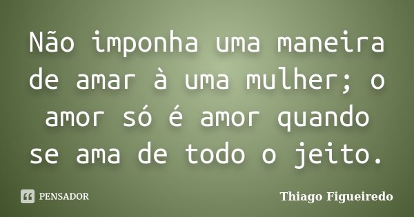 Não imponha uma maneira de amar à uma mulher; o amor só é amor quando se ama de todo o jeito.... Frase de Thiago Figueiredo.