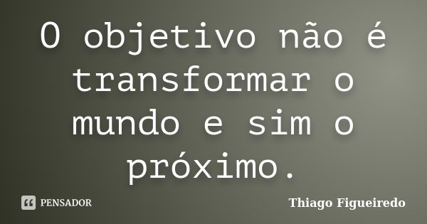 O objetivo não é transformar o mundo e sim o próximo.... Frase de Thiago Figueiredo.