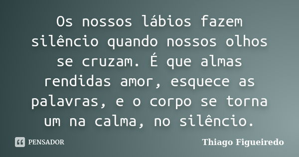 Os nossos lábios fazem silêncio quando nossos olhos se cruzam. É que almas rendidas amor, esquece as palavras, e o corpo se torna um na calma, no silêncio.... Frase de Thiago Figueiredo.