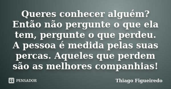 Queres conhecer alguém? Então não pergunte o que ela tem, pergunte o que perdeu. A pessoa é medida pelas suas percas. Aqueles que perdem são as melhores companh... Frase de Thiago Figueiredo.