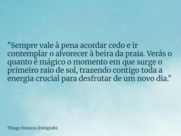 "Sempre vale à pena acordar cedo e ir contemplar o alvorecer à beira da praia. Verás o quanto é mágico o momento em que surge o primeiro raio de sol, traze... Frase de Thiago Fonseca (Fotógrafo).