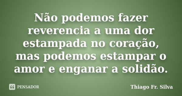 Não podemos fazer reverencia a uma dor estampada no coração, mas podemos estampar o amor e enganar a solidão.... Frase de Thiago Fr. Silva.
