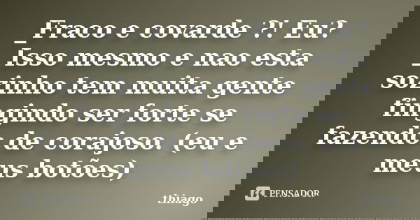 _Fraco e covarde ?! Eu? _Isso mesmo e nao esta sozinho tem muita gente fingindo ser forte se fazendo de corajoso. (eu e meus botões)... Frase de Thiago.