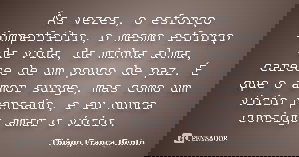 Às vezes, o esforço imperfeito, o mesmo esforço de vida, da minha alma, carece de um pouco de paz. É que o amor surge, mas como um vício pensado, e eu nunca con... Frase de Thiago França Bento..