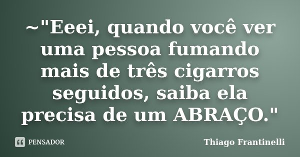~"Eeei, quando você ver uma pessoa fumando mais de três cigarros seguidos, saiba ela precisa de um ABRAÇO."... Frase de Thiago Frantinelli.