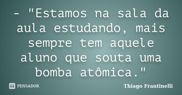 - "Estamos na sala da aula estudando, mais sempre tem aquele aluno que souta uma bomba atômica."... Frase de Thiago Frantinelli.