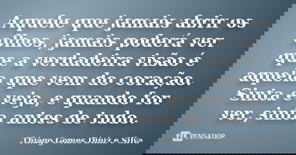 Aquele que jamais abrir os olhos, jamais poderá ver que a verdadeira visão é aquela que vem do coração. Sinta e veja, e quando for ver, sinta antes de tudo.... Frase de Thiago Gomes Diniz e Silva.