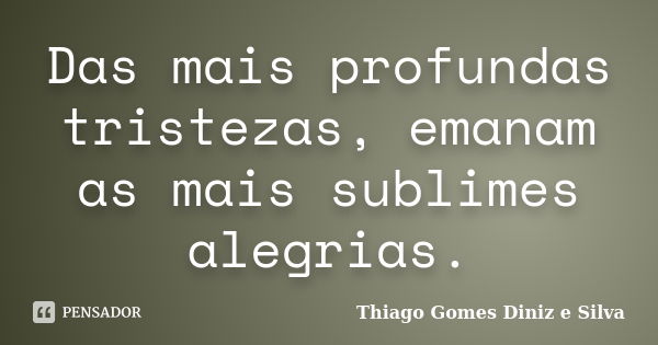 Das mais profundas tristezas, emanam as mais sublimes alegrias.... Frase de Thiago Gomes Diniz e Silva.