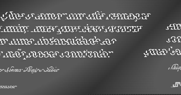Que o amor um dia renasça em mim, mas que isso ocorra com uma intensidade ao qual eu não possa controlar.... Frase de Thiago Gomes Diniz e Silva.