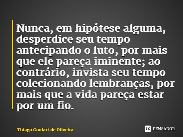 ⁠Nunca, em hipótese alguma, desperdice seu tempo antecipando o luto, por mais que ele pareça iminente; ao contrário, invista seu tempo colecionando lembranças, ... Frase de Thiago Goulart de Oliveira.