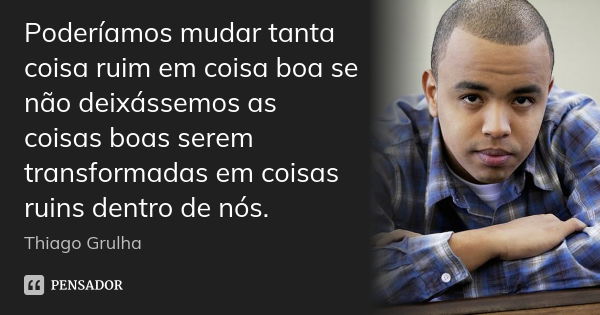 Poderíamos mudar tanta coisa ruim em coisa boa se não deixássemos as coisas boas serem transformadas em coisas ruins dentro de nós.... Frase de Thiago Grulha.