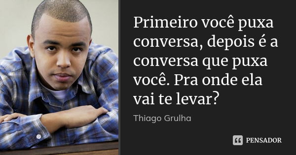 Primeiro você puxa conversa, depois é a conversa que puxa você. Pra onde ela vai te levar?... Frase de Thiago Grulha.