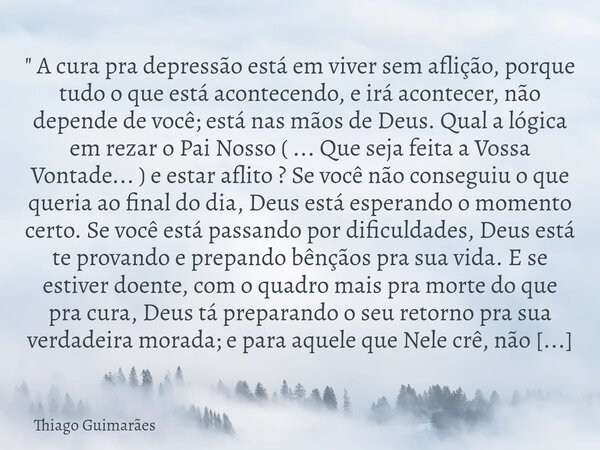 ⁠" A cura pra depressão está em viver sem aflição, porque tudo o que está acontecendo, e irá acontecer, não depende de você; está nas mãos de Deus. Qual a ... Frase de Thiago Guimarães.