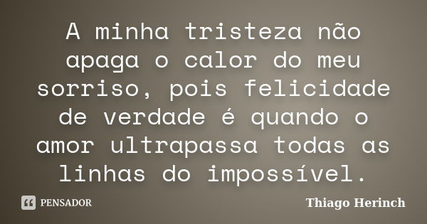 A minha tristeza não apaga o calor do meu sorriso, pois felicidade de verdade é quando o amor ultrapassa todas as linhas do impossível.... Frase de Thiago Herinch.