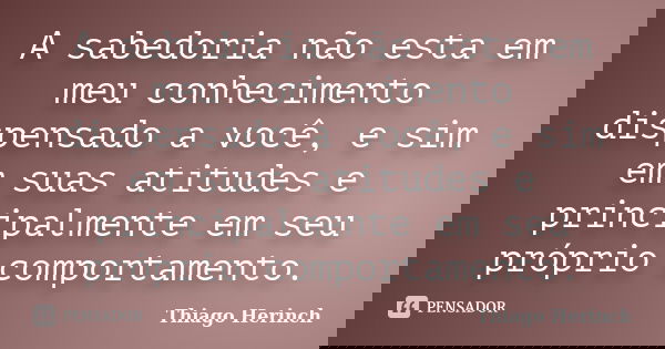 A sabedoria não esta em meu conhecimento dispensado a você, e sim em suas atitudes e principalmente em seu próprio comportamento.... Frase de Thiago Herinch.