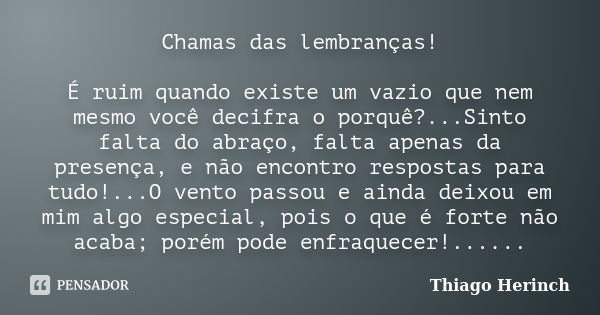 Chamas das lembranças! É ruim quando existe um vazio que nem mesmo você decifra o porquê?...Sinto falta do abraço, falta apenas da presença, e não encontro resp... Frase de Thiago Herinch.