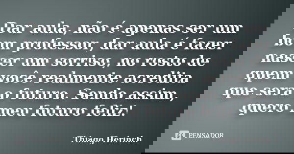 Dar aula, não é apenas ser um bom professor, dar aula é fazer nascer um sorriso, no rosto de quem você realmente acredita que será o futuro. Sendo assim, quero ... Frase de Thiago Herinch.