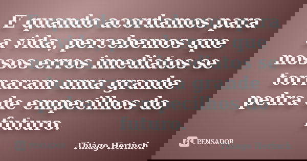 E quando acordamos para a vida, percebemos que nossos erros imediatos se tornaram uma grande pedra de empecilhos do futuro.... Frase de Thiago Herinch.