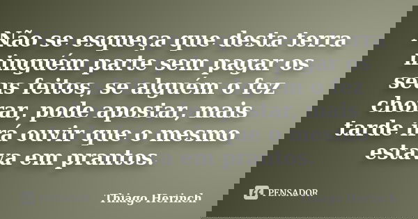 Não se esqueça que desta terra ninguém parte sem pagar os seus feitos, se alguém o fez chorar, pode apostar, mais tarde irá ouvir que o mesmo estava em prantos.... Frase de Thiago Herinch.