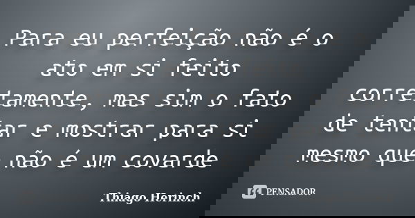 Para eu perfeição não é o ato em si feito corretamente, mas sim o fato de tentar e mostrar para si mesmo que não é um covarde... Frase de Thiago Herinch.