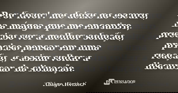 Por favor! me deixe no escuro, na mágoa que me encontro, preciso ver a melhor solução, preciso pensar em uma reação, e assim voltar a discursar da situação.... Frase de Thiago Herinch.
