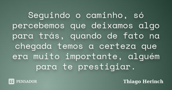 Seguindo o caminho, só percebemos que deixamos algo para trás, quando de fato na chegada temos a certeza que era muito importante, alguém para te prestigiar.... Frase de Thiago Herinch.