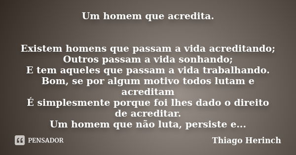 Um homem que acredita. Existem homens que passam a vida acreditando; Outros passam a vida sonhando; E tem aqueles que passam a vida trabalhando. Bom, se por alg... Frase de Thiago Herinch.