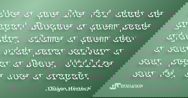 Use o que lhe foi dado de graça! Busque a quem pode ajudar, clame a quem deu a sua vida para salvar a sua, peça a Deus, Utilize sua fé, e use a oração.... Frase de Thiago Herinch.