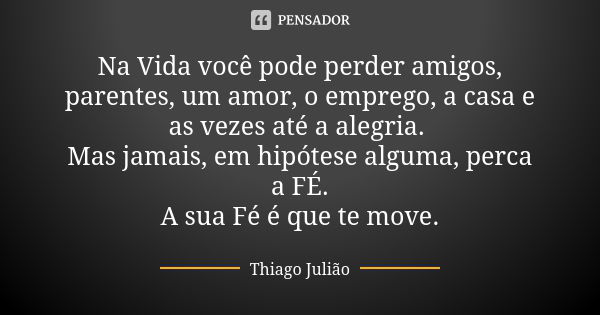 Na Vida você pode perder amigos, parentes, um amor, o emprego, a casa e as vezes até a alegria. Mas jamais, em hipótese alguma, perca a FÉ.
A sua Fé é que te mo... Frase de Thiago Julião.