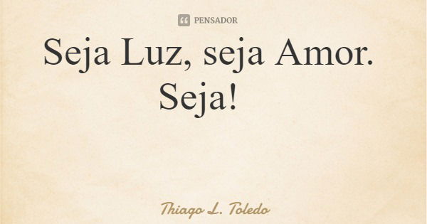 Seja Luz, seja Amor. Seja!... Frase de Thiago L. Toledo.