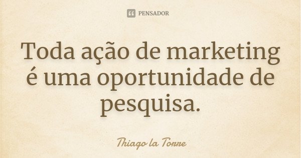 Toda ação de marketing é uma oportunidade de pesquisa.... Frase de Thiago la Torre.