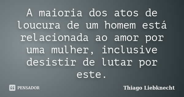 A maioria dos atos de loucura de um homem está relacionada ao amor por uma mulher, inclusive desistir de lutar por este.... Frase de Thiago Liebknecht.