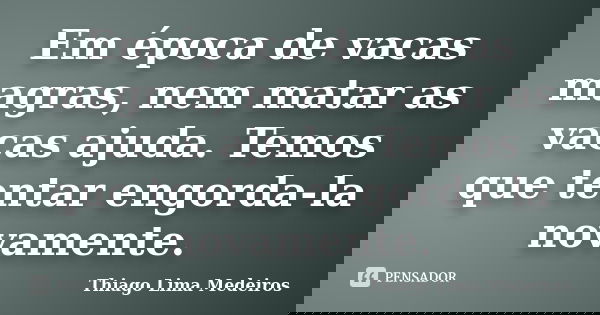 Em época de vacas magras, nem matar as vacas ajuda. Temos que tentar engorda-la novamente.... Frase de Thiago Lima Medeiros.