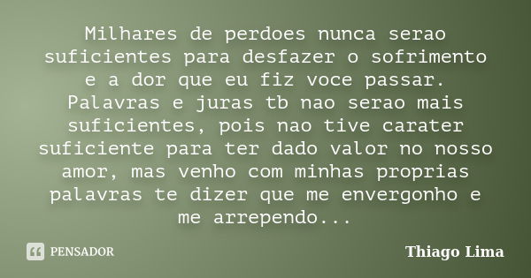 Milhares de perdoes nunca serao suficientes para desfazer o sofrimento e a dor que eu fiz voce passar. Palavras e juras tb nao serao mais suficientes, pois nao ... Frase de Thiago Lima.