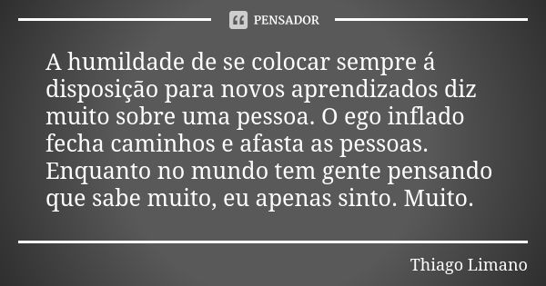 A humildade de se colocar sempre á disposição para novos aprendizados diz muito sobre uma pessoa. O ego inflado fecha caminhos e afasta as pessoas. Enquanto no ... Frase de Thiago Limano.