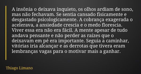 A insônia o deixava inquieto, os olhos ardiam de sono, mas não fechavam. Se sentia cansado fisicamente e desgastado psicologicamente. A cobrança exagerada o ace... Frase de Thiago Limano.