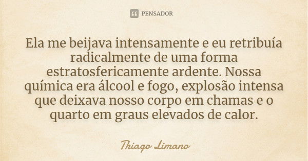 Ela me beijava intensamente e eu retribuía radicalmente de uma forma estratosfericamente ardente. Nossa química era álcool e fogo, explosão intensa que deixava ... Frase de Thiago Limano.