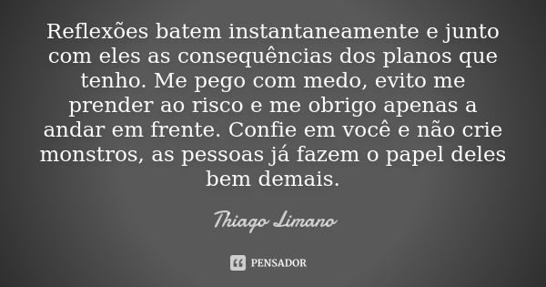 Reflexões batem instantaneamente e junto com eles as consequências dos planos que tenho. Me pego com medo, evito me prender ao risco e me obrigo apenas a andar ... Frase de Thiago Limano.