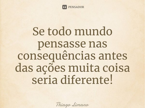 Se todo mundo pensasse nas consequências antes das ações muita coisa seria diferente!... Frase de Thiago Limano.