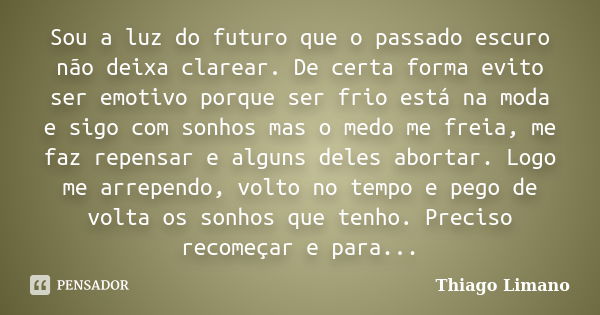 Sou a luz do futuro que o passado escuro não deixa clarear. De certa forma evito ser emotivo porque ser frio está na moda e sigo com sonhos mas o medo me freia,... Frase de Thiago Limano.