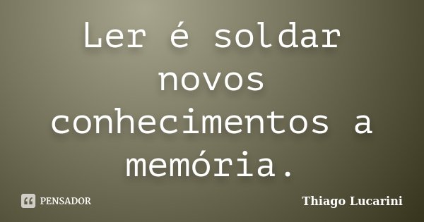 Ler é soldar novos conhecimentos a memória.... Frase de Thiago Lucarini.