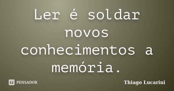 Ler é soldar novos conhecimentos a memória.... Frase de Thiago Lucarini.