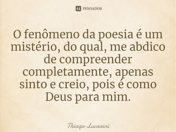 ⁠O fenômeno da poesia é um mistério, do qual, me abdico de compreender completamente, apenas sinto e creio, pois é como Deus para mim.... Frase de Thiago Lucarini.